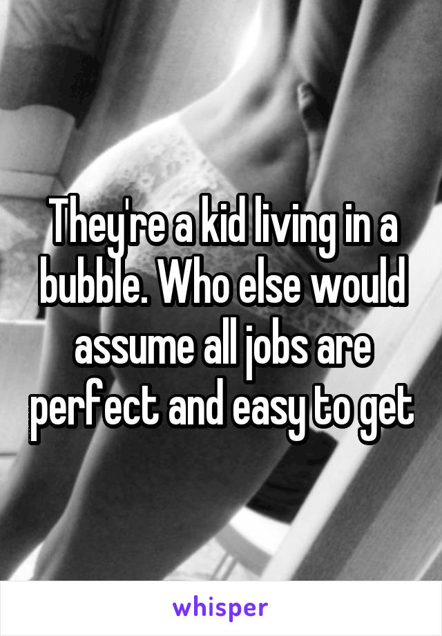 They're a kid living in a bubble. Who else would assume all jobs are perfect and easy to get