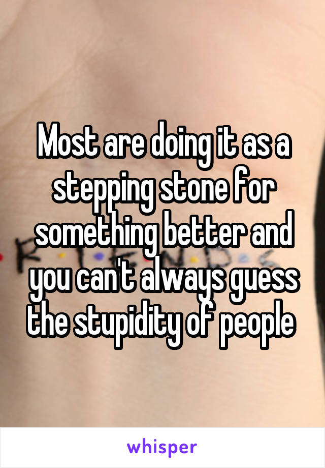 Most are doing it as a stepping stone for something better and you can't always guess the stupidity of people 