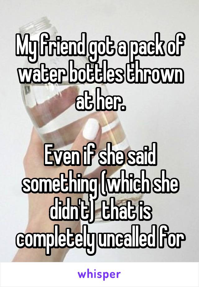 My friend got a pack of water bottles thrown at her.

Even if she said something (which she didn't)  that is completely uncalled for