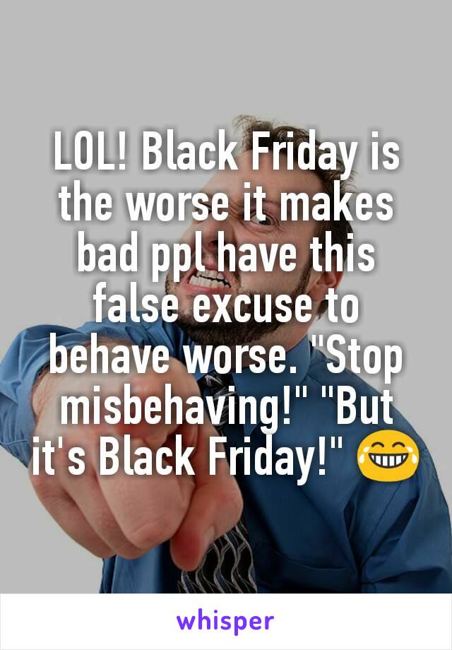 LOL! Black Friday is the worse it makes bad ppl have this false excuse to behave worse. "Stop misbehaving!" "But it's Black Friday!" 😂