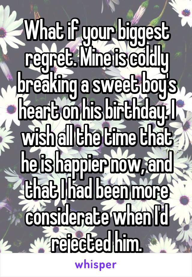 What if your biggest regret. Mine is coldly breaking a sweet boy's heart on his birthday. I wish all the time that he is happier now, and that I had been more considerate when I'd rejected him.