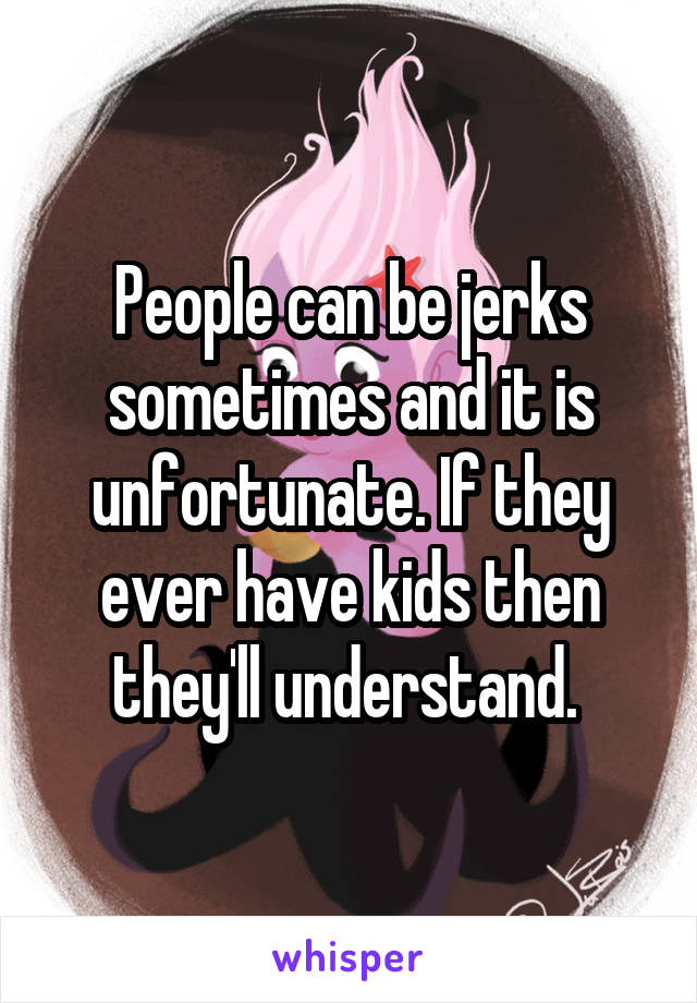 People can be jerks sometimes and it is unfortunate. If they ever have kids then they'll understand. 