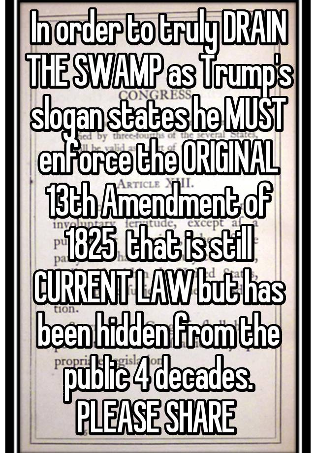 In order to truly DRAIN THE SWAMP as Trump's slogan states he MUST enforce the ORIGINAL 13th Amendment of 1825  that is still CURRENT LAW but has been hidden from the public 4 decades. PLEASE SHARE 