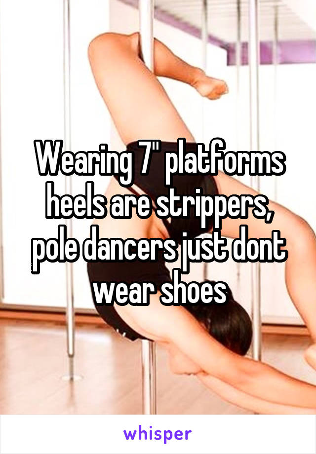 Wearing 7" platforms heels are strippers, pole dancers just dont wear shoes