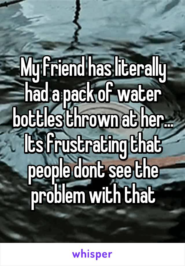 My friend has literally had a pack of water bottles thrown at her... Its frustrating that people dont see the problem with that