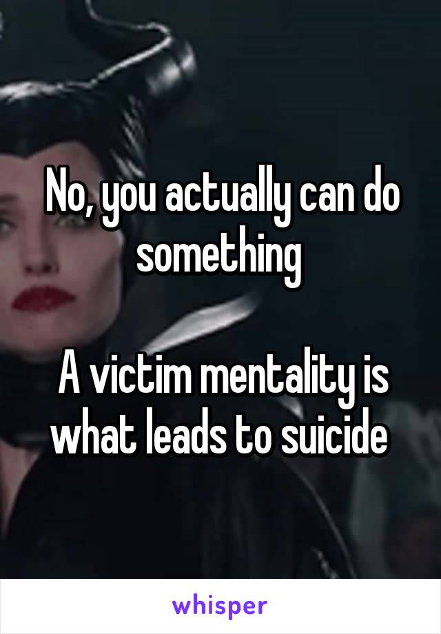 No, you actually can do something 

A victim mentality is what leads to suicide 