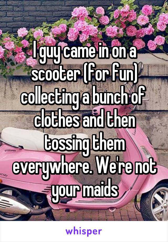 I guy came in on a scooter (for fun) collecting a bunch of  clothes and then tossing them everywhere. We're not your maids