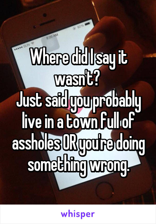 Where did I say it wasn't? 
Just said you probably live in a town full of assholes OR you're doing something wrong.