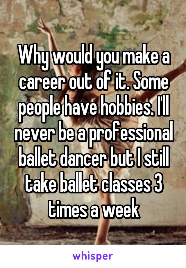 Why would you make a career out of it. Some people have hobbies. I'll never be a professional ballet dancer but I still take ballet classes 3 times a week