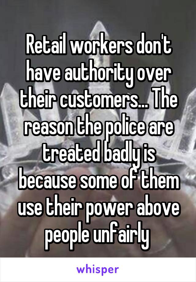 Retail workers don't have authority over their customers... The reason the police are treated badly is because some of them use their power above people unfairly 