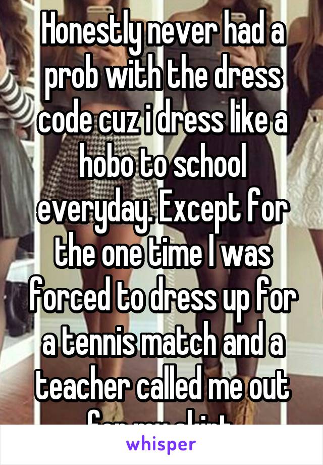 Honestly never had a prob with the dress code cuz i dress like a hobo to school everyday. Except for the one time I was forced to dress up for a tennis match and a teacher called me out for my skirt.
