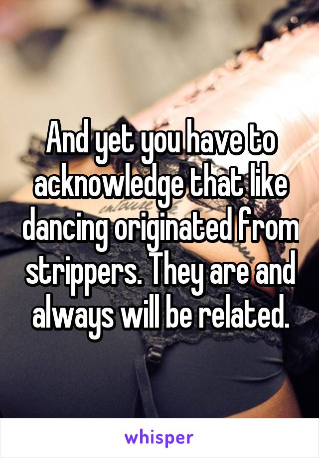 And yet you have to acknowledge that like dancing originated from strippers. They are and always will be related.