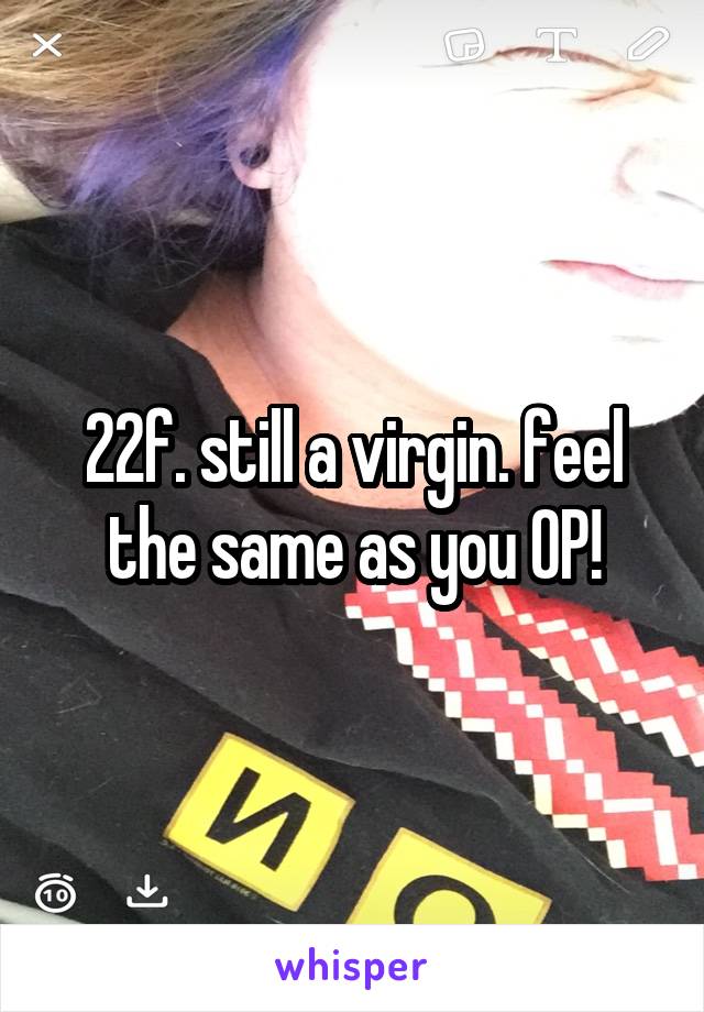 22f. still a virgin. feel the same as you OP!