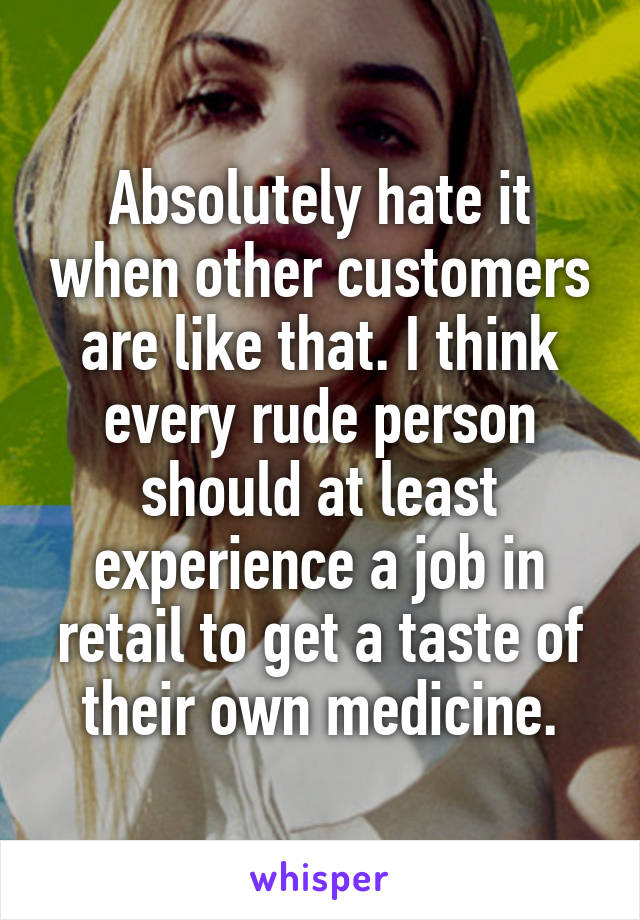 Absolutely hate it when other customers are like that. I think every rude person should at least experience a job in retail to get a taste of their own medicine.