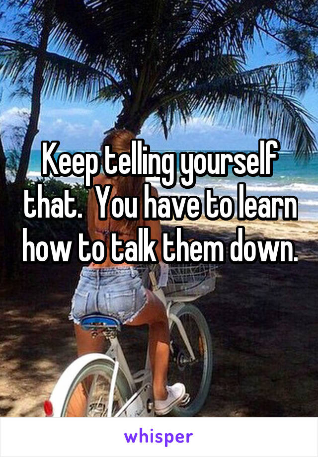 Keep telling yourself that.  You have to learn how to talk them down.  