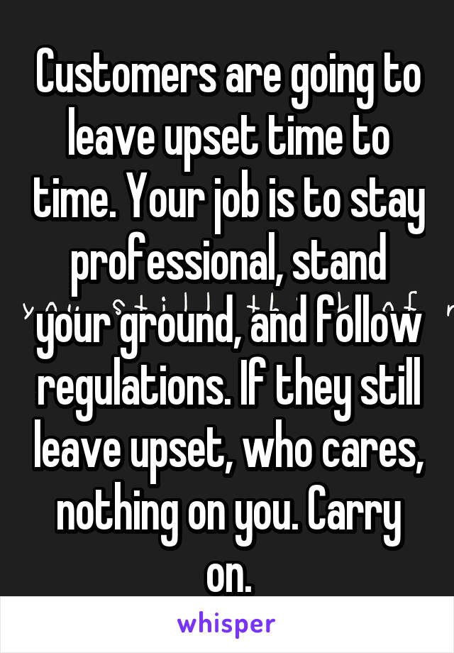 Customers are going to leave upset time to time. Your job is to stay professional, stand your ground, and follow regulations. If they still leave upset, who cares, nothing on you. Carry on.