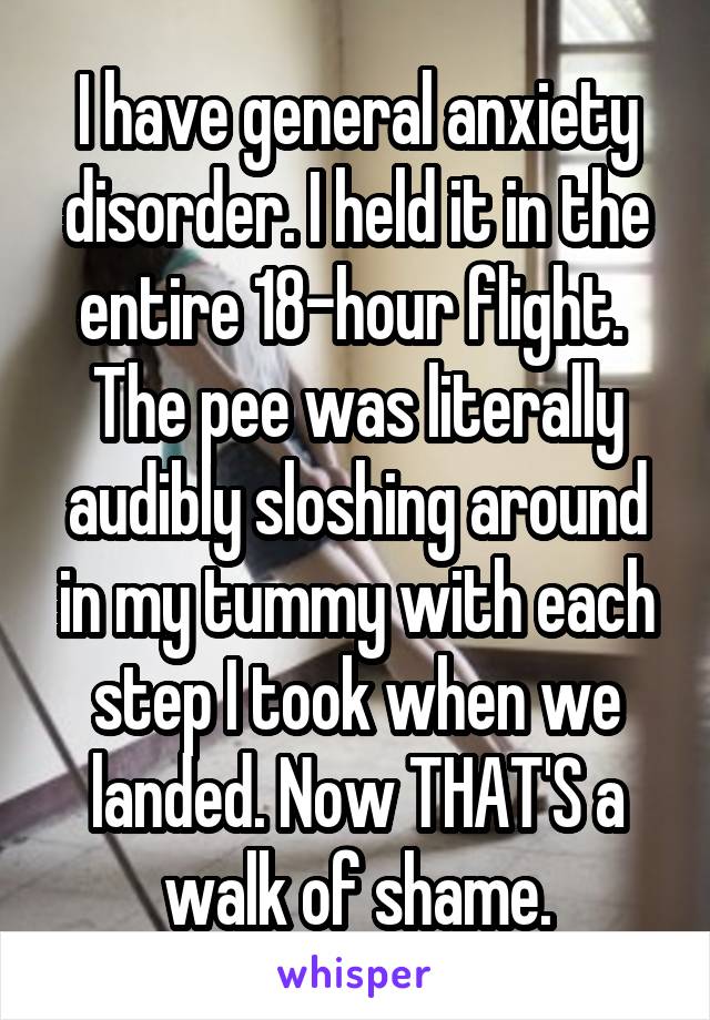 I have general anxiety disorder. I held it in the entire 18-hour flight.  The pee was literally audibly sloshing around in my tummy with each step I took when we landed. Now THAT'S a walk of shame.