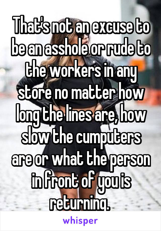 That's not an excuse to be an asshole or rude to the workers in any store no matter how long the lines are, how slow the cumputers are or what the person in front of you is returning. 