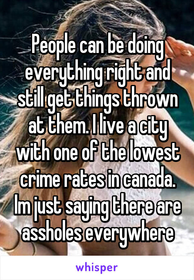 People can be doing everything right and still get things thrown at them. I live a city with one of the lowest crime rates in canada. Im just saying there are assholes everywhere