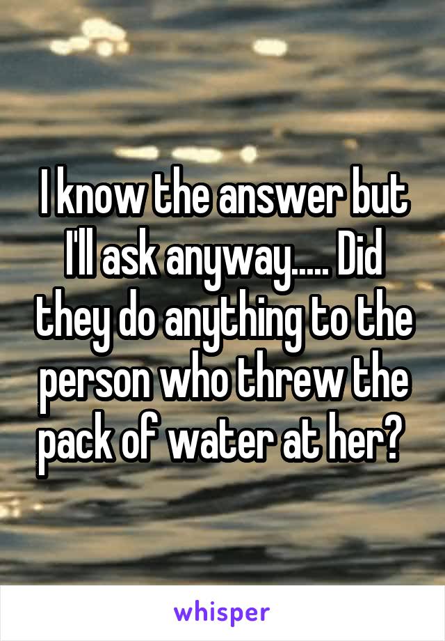 I know the answer but I'll ask anyway..... Did they do anything to the person who threw the pack of water at her? 