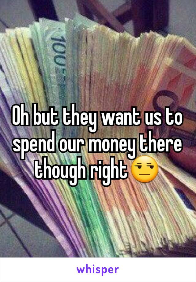 Oh but they want us to spend our money there though right😒