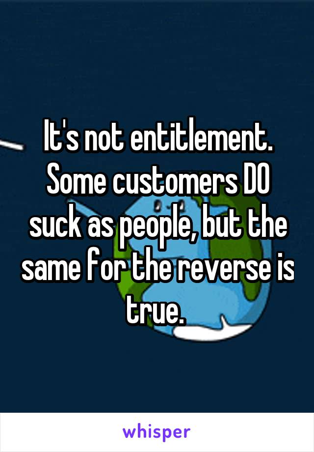 It's not entitlement. Some customers DO suck as people, but the same for the reverse is true. 