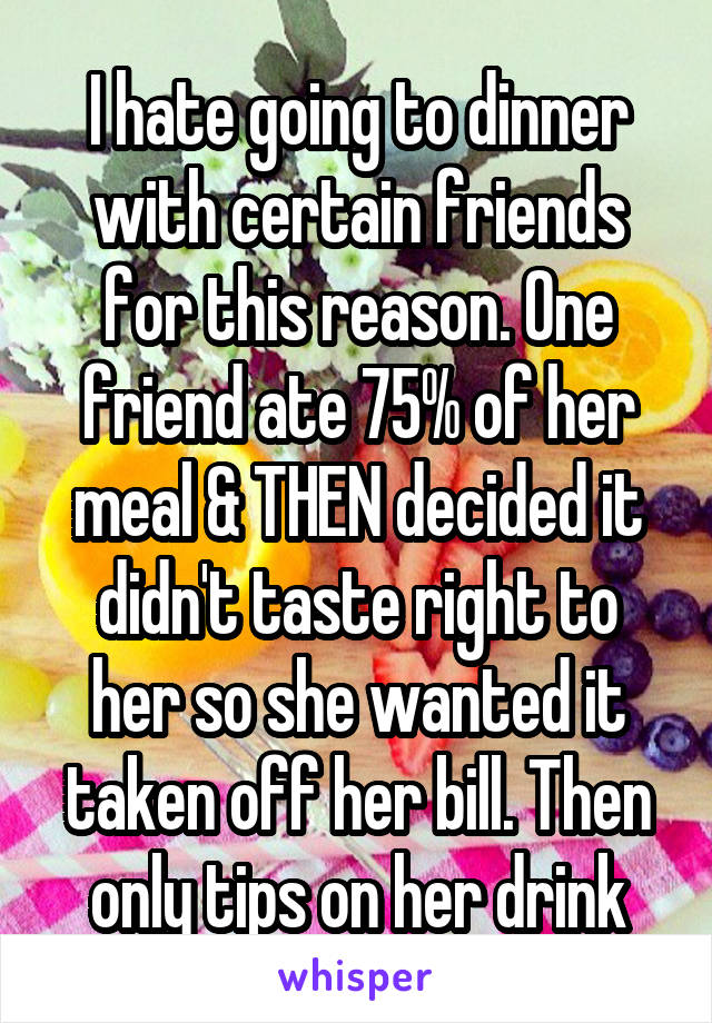 I hate going to dinner with certain friends for this reason. One friend ate 75% of her meal & THEN decided it didn't taste right to her so she wanted it taken off her bill. Then only tips on her drink