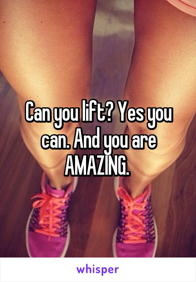 Can you lift? Yes you can. And you are AMAZING. 
