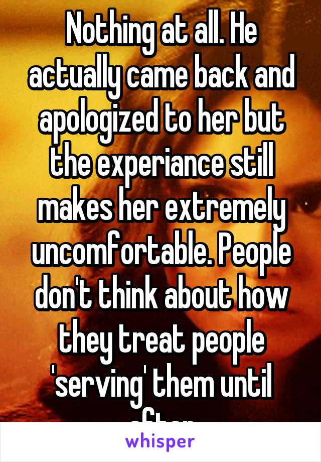 Nothing at all. He actually came back and apologized to her but the experiance still makes her extremely uncomfortable. People don't think about how they treat people 'serving' them until after