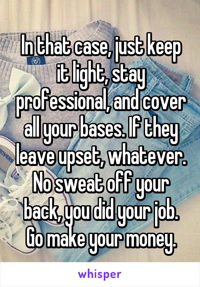 In that case, just keep it light, stay professional, and cover all your bases. If they leave upset, whatever. No sweat off your back, you did your job.
Go make your money.