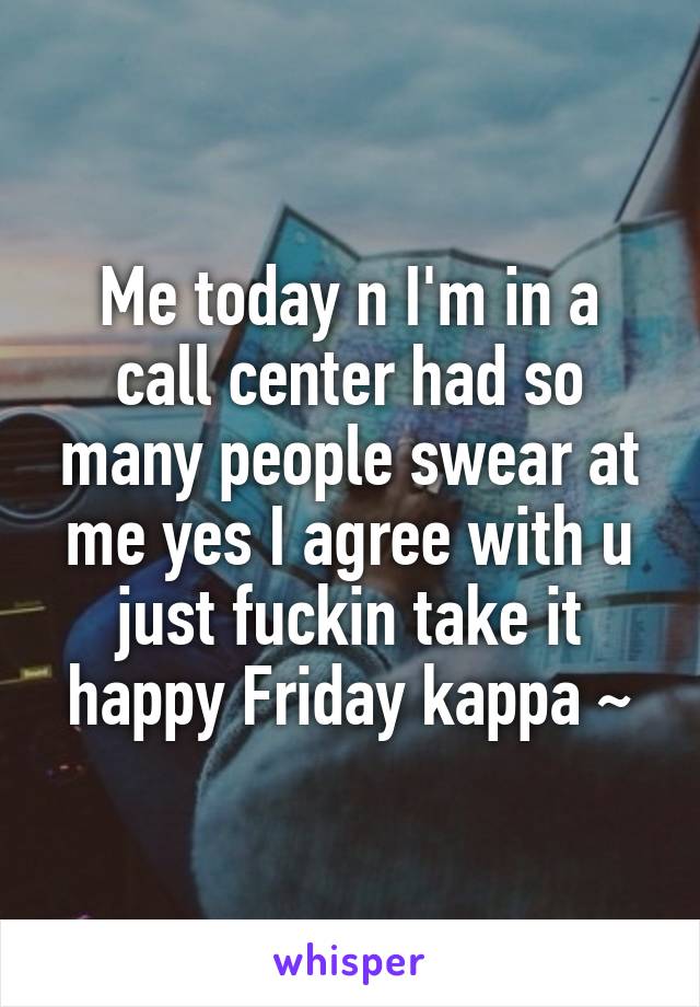 Me today n I'm in a call center had so many people swear at me yes I agree with u just fuckin take it happy Friday kappa ~