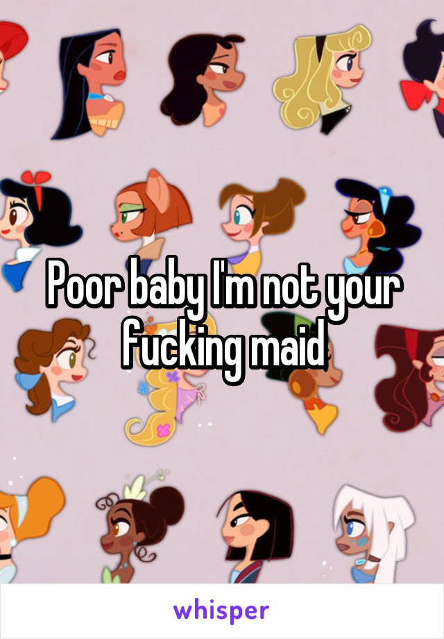 Poor baby I'm not your fucking maid