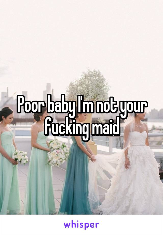 Poor baby I'm not your fucking maid