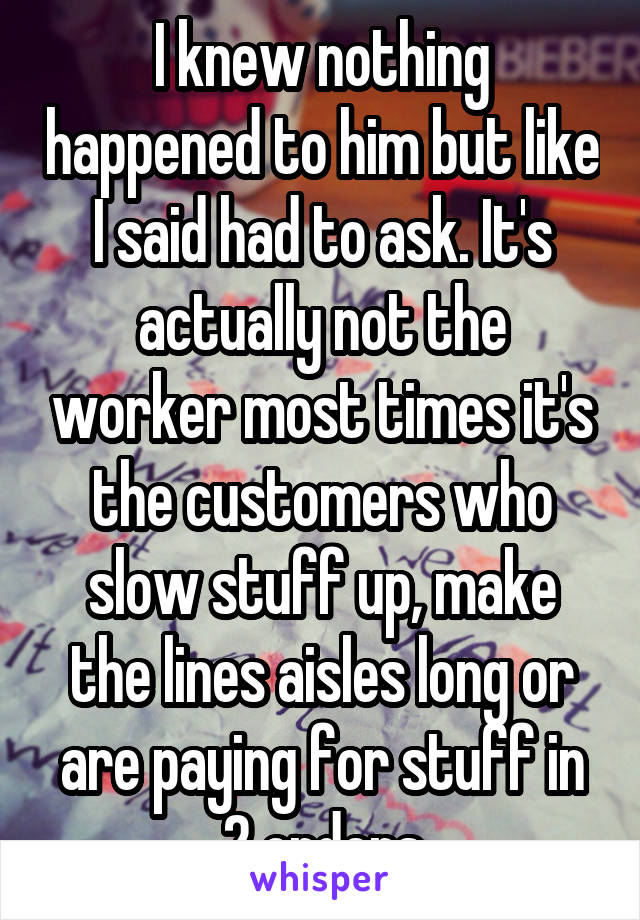 I knew nothing happened to him but like I said had to ask. It's actually not the worker most times it's the customers who slow stuff up, make the lines aisles long or are paying for stuff in 2 orders