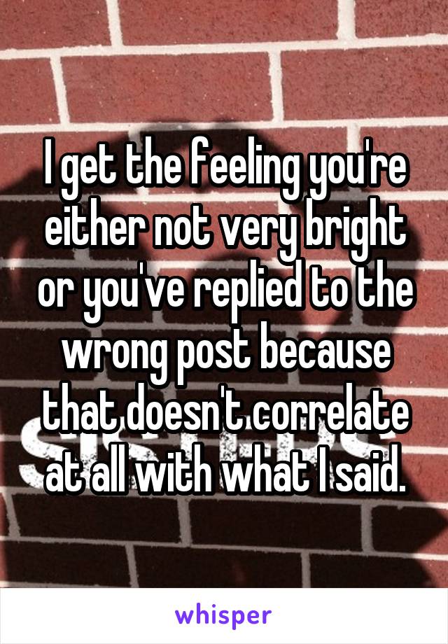 I get the feeling you're either not very bright or you've replied to the wrong post because that doesn't correlate at all with what I said.