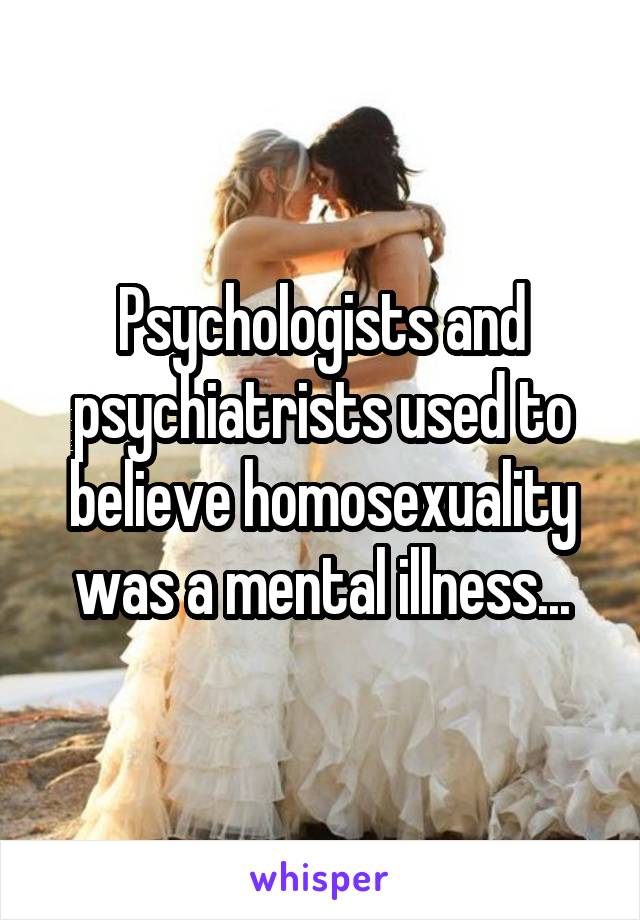 Psychologists and psychiatrists used to believe homosexuality was a mental illness...