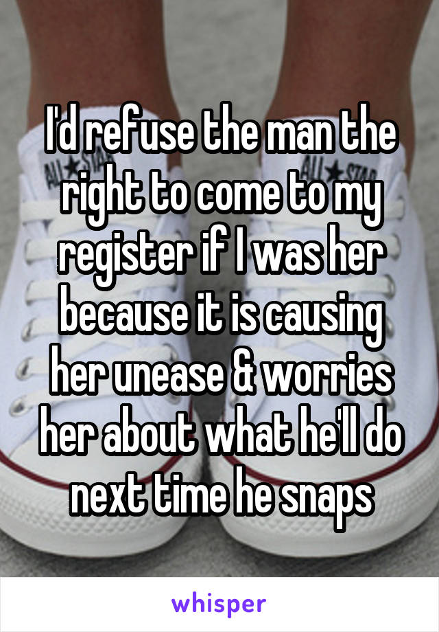 I'd refuse the man the right to come to my register if I was her because it is causing her unease & worries her about what he'll do next time he snaps