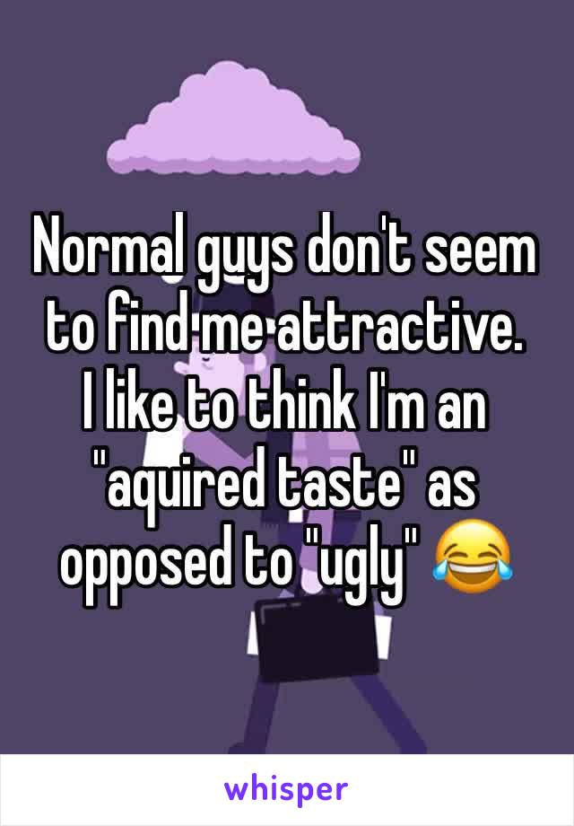 Normal guys don't seem to find me attractive.
I like to think I'm an "aquired taste" as opposed to "ugly" 😂