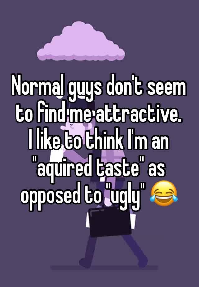 Normal guys don't seem to find me attractive.
I like to think I'm an "aquired taste" as opposed to "ugly" 😂