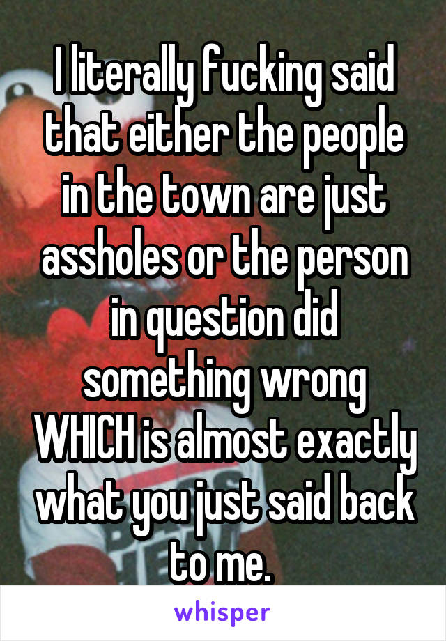 I literally fucking said that either the people in the town are just assholes or the person in question did something wrong WHICH is almost exactly what you just said back to me. 