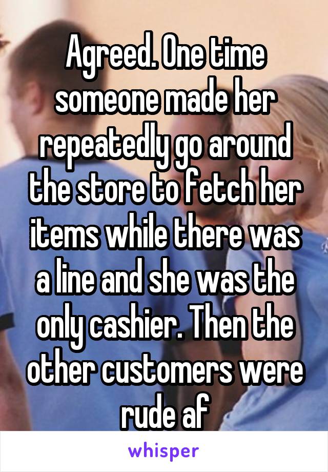 Agreed. One time someone made her repeatedly go around the store to fetch her items while there was a line and she was the only cashier. Then the other customers were rude af