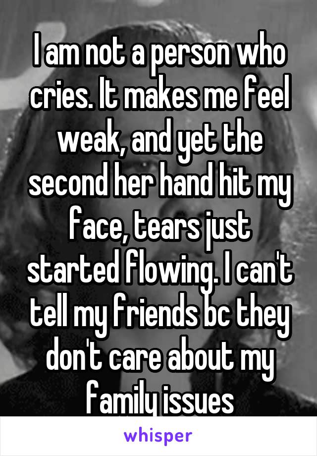 I am not a person who cries. It makes me feel weak, and yet the second her hand hit my face, tears just started flowing. I can't tell my friends bc they don't care about my family issues