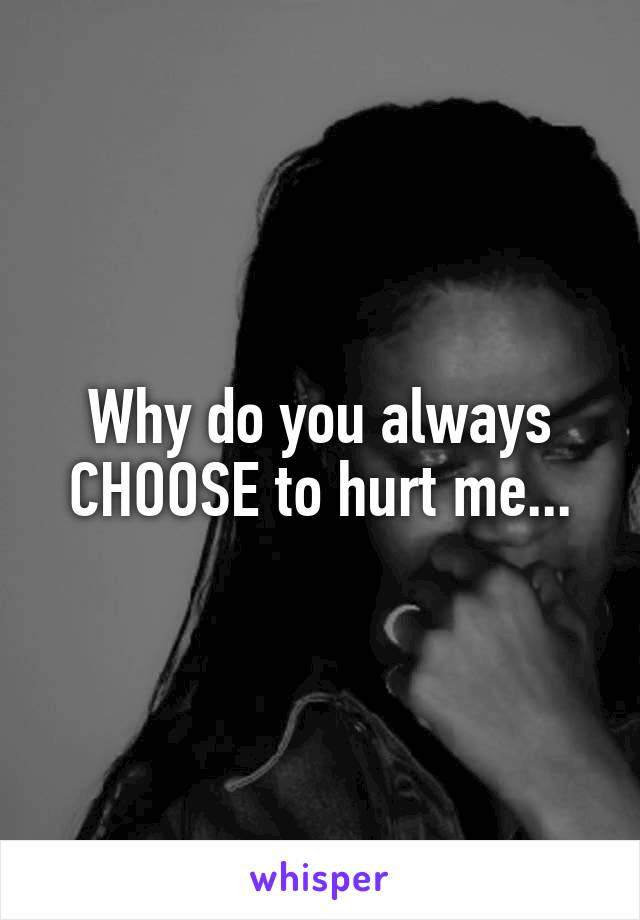 Why do you always CHOOSE to hurt me...