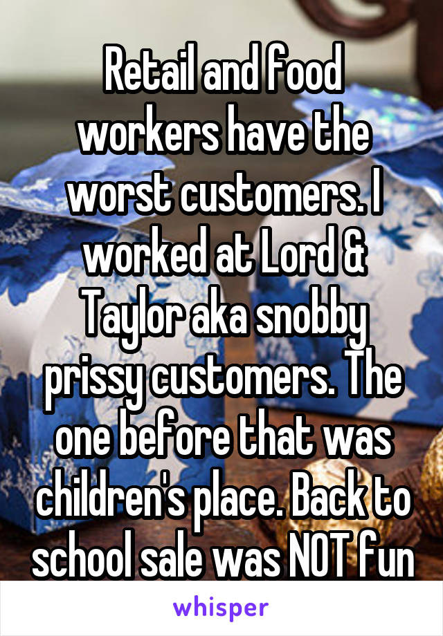 Retail and food workers have the worst customers. I worked at Lord & Taylor aka snobby prissy customers. The one before that was children's place. Back to school sale was NOT fun