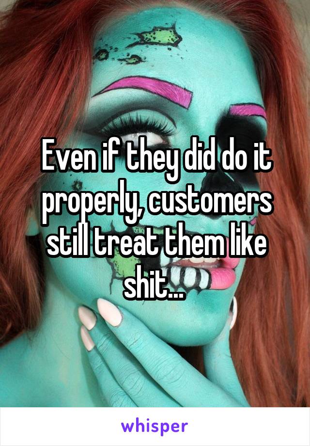 Even if they did do it properly, customers still treat them like shit... 