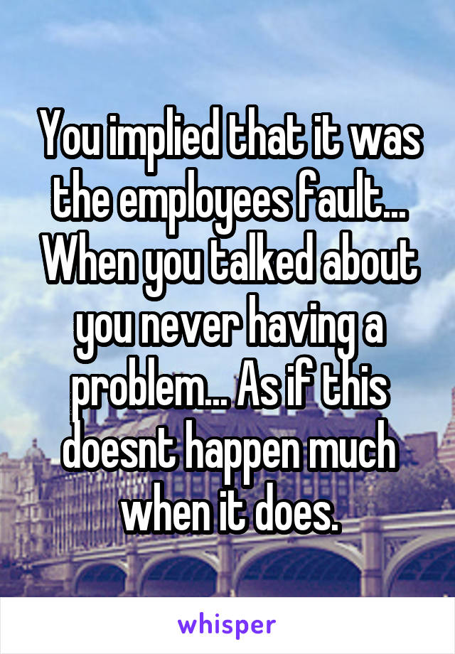 You implied that it was the employees fault... When you talked about you never having a problem... As if this doesnt happen much when it does.