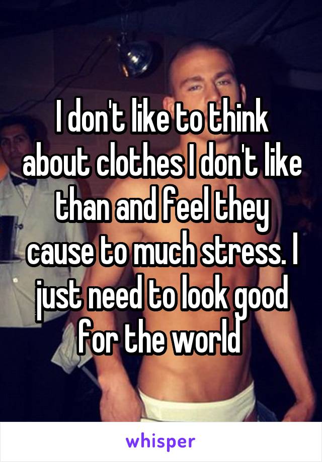 I don't like to think about clothes I don't like than and feel they cause to much stress. I just need to look good for the world 