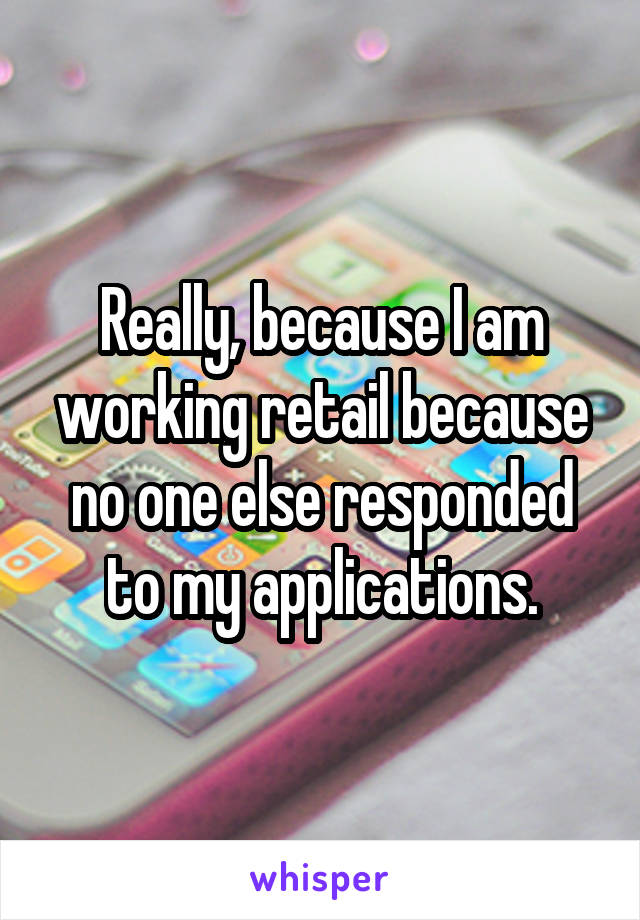 Really, because I am working retail because no one else responded to my applications.