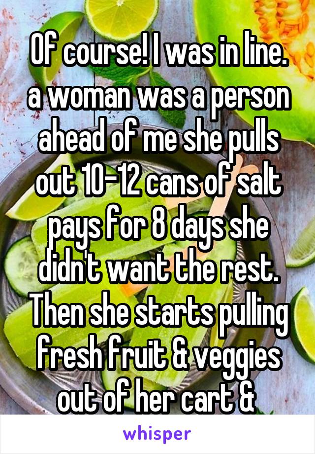 Of course! I was in line. a woman was a person ahead of me she pulls out 10-12 cans of salt pays for 8 days she didn't want the rest. Then she starts pulling fresh fruit & veggies out of her cart & 