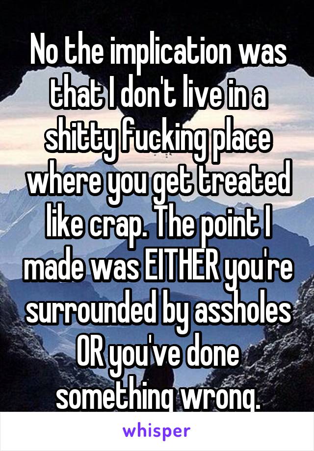 No the implication was that I don't live in a shitty fucking place where you get treated like crap. The point I made was EITHER you're surrounded by assholes OR you've done something wrong.